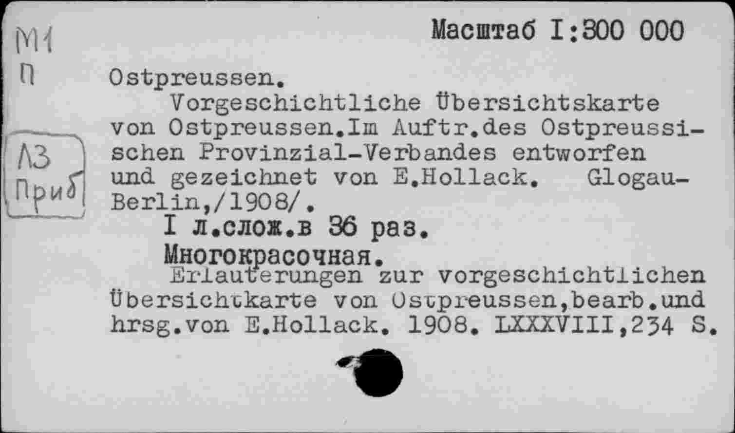 ﻿n
лзР
ПриГ
Масштаб I;300 000
Ostpreussen.
Vorgeschichtliche Übersichtskarte von Ostpreussen.ini Auftr.des Ostpreussischen Provinzial-Verbandes entworfen und gezeichnet von E.Hollack. Glogau-Berlin,/1908/.
І л.слож.в 36 раз.
Многокрасочная.
Erläuterungen zur vorgeschichtlichen Übersichtkarte von Ostpreussen,bearb.und hrsg.von E.Hollack. 1908. LXXXVIXI,234 S.